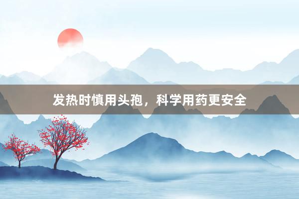 发热时慎用头孢,科学用药更安全
